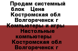 Продам системный блок › Цена ­ 7 500 - Костромская обл., Волгореченск г. Компьютеры и игры » Настольные компьютеры   . Костромская обл.,Волгореченск г.